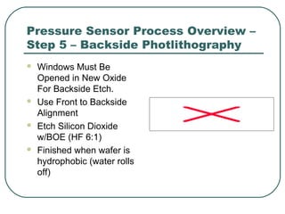 Pressure Sensor Process Overview –
Step 5 – Backside Photlithography
 Windows Must Be
Opened in New Oxide
For Backside Etch.
 Use Front to Backside
Alignment
 Etch Silicon Dioxide
w/BOE (HF 6:1)
 Finished when wafer is
hydrophobic (water rolls
off)
 