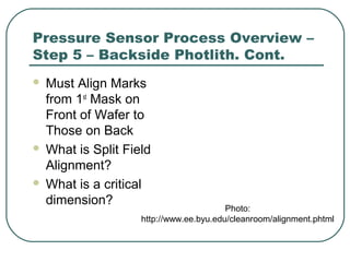 Pressure Sensor Process Overview –
Step 5 – Backside Photlith. Cont.
 Must Align Marks
from 1st
Mask on
Front of Wafer to
Those on Back
 What is Split Field
Alignment?
 What is a critical
dimension?
Photo:
http://www.ee.byu.edu/cleanroom/alignment.phtml
 