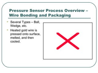Pressure Sensor Process Overview –
Wire Bonding and Packaging
 Several Types – Ball,
Wedge, etc.
 Heated gold wire is
pressed onto surface,
melted, and then
cooled.
 