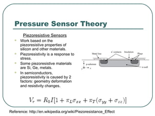 Pressure Sensor Theory
Piezoresistive Sensors
 Work based on the
piezoresistive properties of
silicon and other materials.
 Piezoresistivity is a response to
stress.
 Some piezoresistive materials
are Si, Ge, metals.
 In semiconductors,
piezoresistivity is caused by 2
factors: geometry deformation
and resistivity changes.
Reference: http://en.wikipedia.org/wiki/Piezoresistance_Effect
 