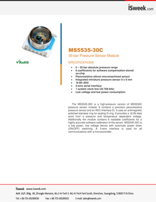 SENSOR SOLUTIONS ///MS5535-30C Page 109/2015
MS5535-30C
30 bar Pressure Sensor Module
SPECIFICATIONS
 0 – 30 bar absolute pressure range
 6 coefficients for software compensation stored
on-chip
 Piezoresistive silicon micromachined sensor
 Integrated miniature pressure sensor 9 x 9 mm
 16 Bit ADC
 3-wire serial interface
 1 system clock line (32.768 kHz)
 Low voltage and low power consumption
The MS5535-30C is a high-pressure version of MS5535C
pressure sensor module. It contains a precision piezoresistive
pressure sensor and an ADC-Interface IC. It uses an antimagnetic
polished stainless ring for sealing O-ring. It provides a 16 Bit data
word from a pressure and temperature dependent voltage.
Additionally the module contains 6 readable coefficients for a
highly accurate software calibration of the sensor. MS5535-30C is
a low power, low voltage device with automatic power down
(ON/OFF) switching. A 3-wire interface is used for all
communications with a microcontroller.
 
