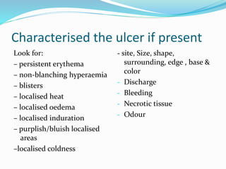 Characterised the ulcer if present
Look for:
– persistent erythema
– non-blanching hyperaemia
– blisters
– localised heat
– localised oedema
– localised induration
– purplish/bluish localised
areas
–localised coldness
- site, Size, shape,
surrounding, edge , base &
color
- Discharge
- Bleeding
- Necrotic tissue
- Odour
 