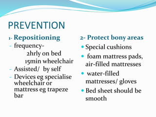 PREVENTION
1- Repositioning 2- Protect bony areas
- frequency-
2hrly on bed
15min wheelchair
- Assisted/ by self
- Devices eg specialise
wheelchair or
mattress eg trapeze
bar
 Special cushions
 foam mattress pads,
air-filled mattresses
 water-filled
mattresses/ gloves
 Bed sheet should be
smooth
 