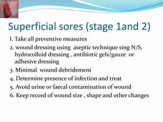 Superficial sores (stage 1and 2)
I. Take all preventive measures
2. wound dressing using aseptic technique sing N/S,
hydrocolloid dressing , antibiotic gels/gauze or
adhesive dressing
3. Minimal wound debridement
4. Determine presence of infection and treat
5. Avoid urine or faecal contamination of wound
6. Keep record of wound size , shape and other changes
 