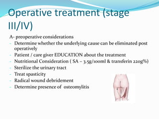 Operative treatment (stage
III/IV)
A- preoperative considerations
- Determine whether the underlying cause can be eliminated post
operatively
- Patient / care giver EDUCATION about the treatment
- Nutritional Consideration ( SA – 3.5g/100ml & transferin 220g%)
- Sterilize the urinary tract
- Treat spasticity
- Radical wound debridement
- Determine presence of osteomylitis
 
