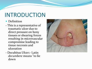 INTRODUCTION
 Definition
- This is a representative of
traumatic ulcer due to
direct pressure on bony
tissues or shearing forces
resulting in microvascular
compromise leading to
tissue necrosis and
ulceration
- Decubitus Ulcer;- Latin
decumbere means "to lie
down
 