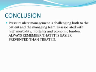 CONCLUSION
 Pressure ulcer management is challenging both to the
patient and the managing team. Is associated with
high morbidity, mortality and economic burden.
ALWAYS REMEMBER THAT IT IS EASIER
PREVENTED THAN TREATED.
 
