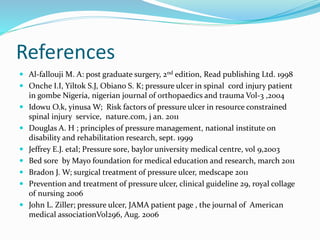 References
 Al-fallouji M. A: post graduate surgery, 2nd edition, Read publishing Ltd. 1998
 Onche I.I, Yiltok S.J, Obiano S. K; pressure ulcer in spinal cord injury patient
in gombe Nigeria, nigerian journal of orthopaedics and trauma Vol-3 ,2004
 Idowu O.k, yinusa W; Risk factors of pressure ulcer in resource constrained
spinal injury service, nature.com, j an. 2011
 Douglas A. H ; principles of pressure management, national institute on
disability and rehabilitation research, sept. 1999
 Jeffrey E.J. etal; Pressure sore, baylor university medical centre, vol 9,2003
 Bed sore by Mayo foundation for medical education and research, march 2011
 Bradon J. W; surgical treatment of pressure ulcer, medscape 2011
 Prevention and treatment of pressure ulcer, clinical guideline 29, royal collage
of nursing 2006
 John L. Ziller; pressure ulcer, JAMA patient page , the journal of American
medical associationVol296, Aug. 2006
 