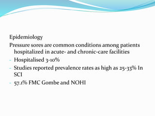 Epidemiology
Pressure sores are common conditions among patients
hospitalized in acute- and chronic-care facilities
- Hospitalised 3-10%
- Studies reported prevalence rates as high as 25-33% In
SCI
- 57.1% FMC Gombe and NOHI
 