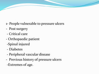 1- People vulnerable to pressure ulcers
- Post surgery
- Critical care
- Orthopaedic patient
-Spinal injured
- Diabetes
- Peripheral vascular disease
- Previous history of pressure ulcers
-Extremes of age.
 