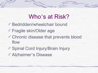 Who’s at Risk?
Bedridden/wheelchair bound
Fragile skin/Older age
Chronic disease that prevents blood
flow
Spinal Cord Injury/Brain Injury
Alzheimer’s Disease
 