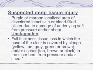 Suspected deep tissue injury
Purple or maroon localized area of
discolored intact skin or blood-filled
blister due to damage of underlying soft
from pressure and/or shear.
Unstageable
• Full thickness tissue loss in which the
base of the ulcer is covered by slough
(yellow, tan, gray, green or brown)
and/or eschar (tan, brown or black) in
the ulcer bed. from pressure and/or
shear*.
 