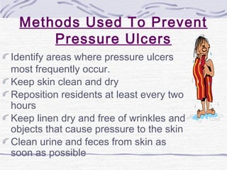 Methods Used To Prevent
Pressure Ulcers
Identify areas where pressure ulcers
most frequently occur.
Keep skin clean and dry
Reposition residents at least every two
hours
Keep linen dry and free of wrinkles and
objects that cause pressure to the skin
Clean urine and feces from skin as
soon as possible
 