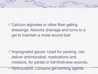 Calcium alginates or other fiber gelling
dressings: Absorbs drainage and turns to a
gel to maintain a moist wound bed
Impregnated gauze: Used for packing, can
deliver antimicrobial, medications and
moisture, for partial or full-thickness wounds.
Hydrocolloid: Contains gel-forming agents
 
