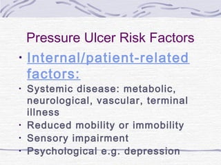 Pressure Ulcer Risk Factors
• Internal/patient-related
factors:
• Systemic disease: metabolic,
neurological, vascular, terminal
illness
• Reduced mobility or immobility
• Sensory impairment
• Psychological e.g. depression
 
