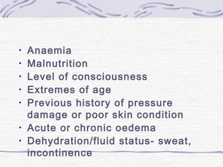 • Anaemia
• Malnutrition
• Level of consciousness
• Extremes of age
• Previous history of pressure
damage or poor skin condition
• Acute or chronic oedema
• Dehydration/fluid status- sweat,
incontinence
 