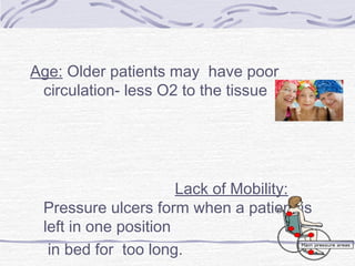 Age: Older patients may have poor
circulation- less O2 to the tissue
Lack of Mobility:
Pressure ulcers form when a patient is
left in one position
in bed for too long.
 