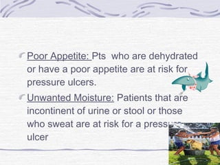 Poor Appetite: Pts who are dehydrated
or have a poor appetite are at risk for
pressure ulcers.
Unwanted Moisture: Patients that are
incontinent of urine or stool or those
who sweat are at risk for a pressure
ulcer
 