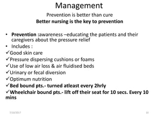 Management
Prevention is better than cure
Better nursing is the key to prevention
• Prevention :awareness –educating the patients and their
caregivers about the pressure relief
• Includes :
Good skin care
Pressure dispersing cushions or foams
Use of low air loss & air fluidised beds
Urinary or fecal diversion
Optimum nutrition
Bed bound pts.- turned atleast every 2hrly
Wheelchair bound pts.- lift off their seat for 10 secs. Every 10
mins
7/10/2017 10
 