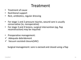 Treatment
• Treatment of cause
• Nutritional support
• Rest, antibiotics, regular dressing
• For stage 1 and 2 pressure injuries, wound care is usually
conservative (ie, nonoperative)
• For stage 3 and 4 lesions, surgical intervention (eg, flap
reconstruction) may be required
• Preoperative management:
 Adequate debridement
 Vacuum assisted closure(VAC)
Surgical management: sore is excised and closed using a flap
7/10/2017 11
 