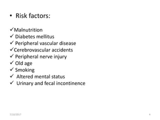 • Risk factors:
Malnutrition
 Diabetes mellitus
 Peripheral vascular disease
Cerebrovascular accidents
 Peripheral nerve injury
 Old age
 Smoking
 Altered mental status
 Urinary and fecal incontinence
7/10/2017 4
 