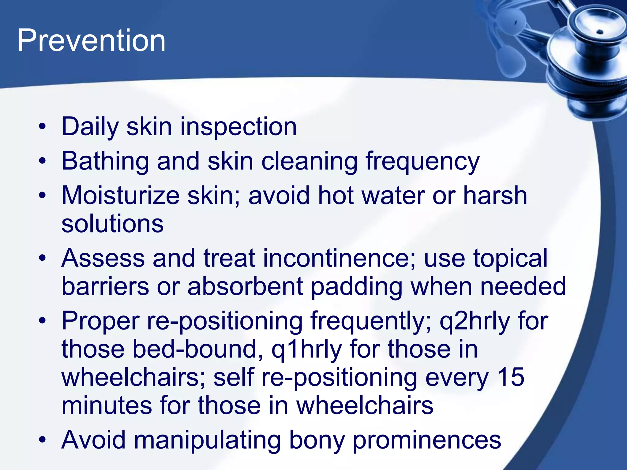 Prevention
• Daily skin inspection
• Bathing and skin cleaning frequency
• Moisturize skin; avoid hot water or harsh
solutions
• Assess and treat incontinence; use topical
barriers or absorbent padding when needed
• Proper re-positioning frequently; q2hrly for
those bed-bound, q1hrly for those in
wheelchairs; self re-positioning every 15
minutes for those in wheelchairs
• Avoid manipulating bony prominences
 