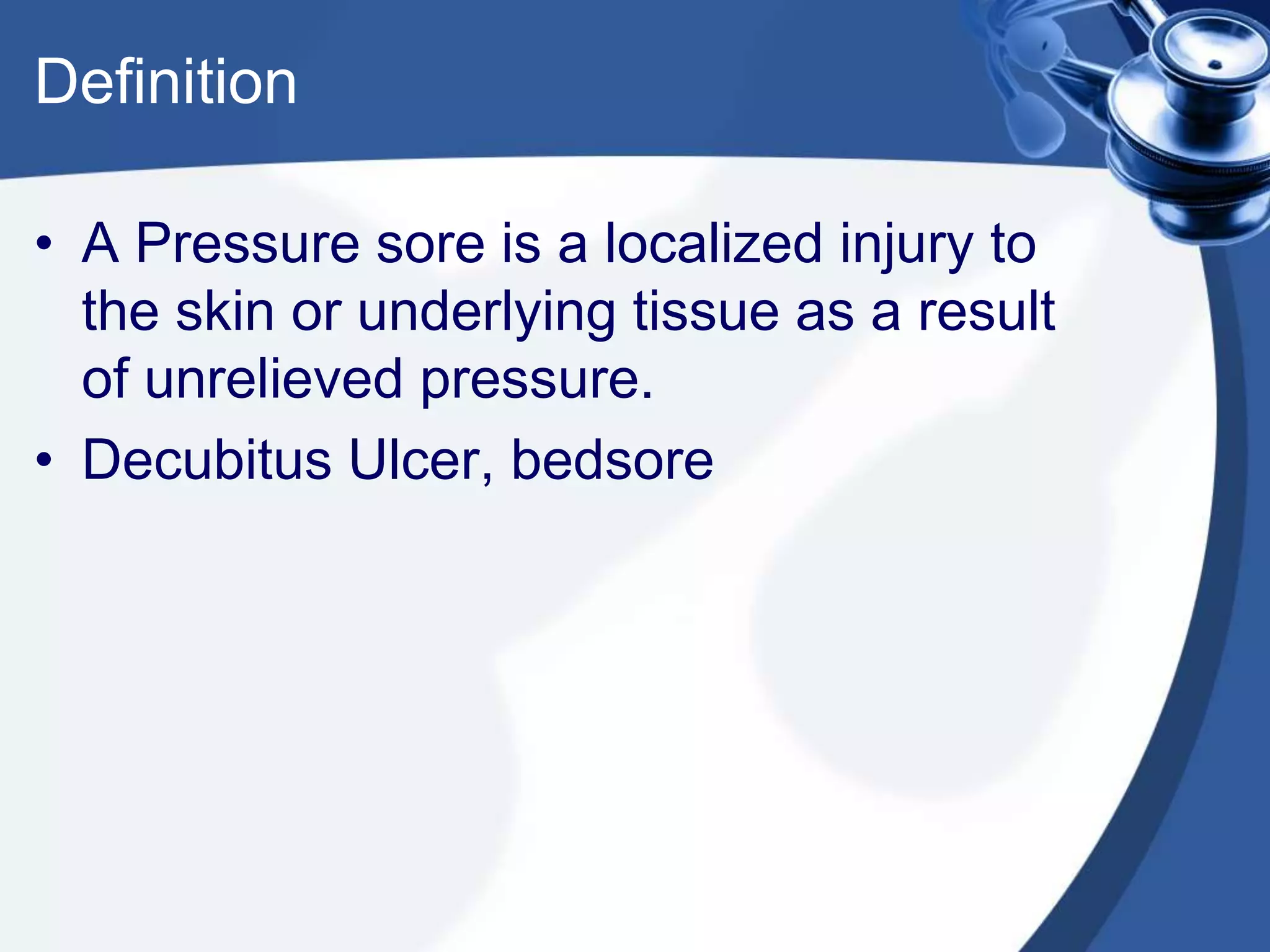 Definition
• A Pressure sore is a localized injury to
the skin or underlying tissue as a result
of unrelieved pressure.
• Decubitus Ulcer, bedsore
 
