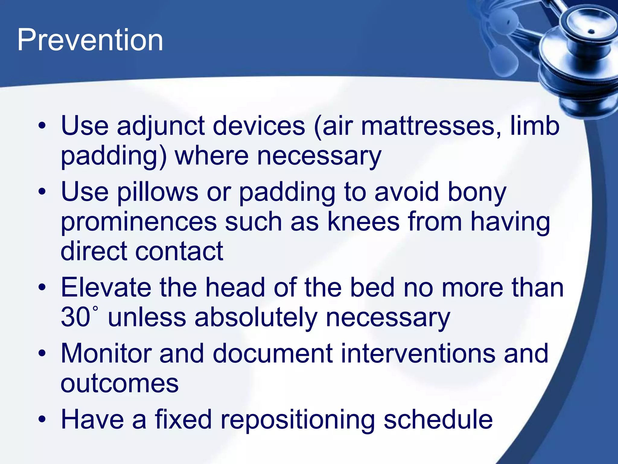 Prevention
• Use adjunct devices (air mattresses, limb
padding) where necessary
• Use pillows or padding to avoid bony
prominences such as knees from having
direct contact
• Elevate the head of the bed no more than
30˚ unless absolutely necessary
• Monitor and document interventions and
outcomes
• Have a fixed repositioning schedule
 