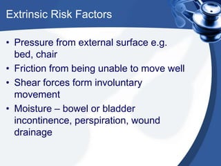 Extrinsic Risk Factors
• Pressure from external surface e.g.
bed, chair
• Friction from being unable to move well
• Shear forces form involuntary
movement
• Moisture – bowel or bladder
incontinence, perspiration, wound
drainage
 