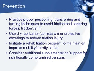 Prevention
• Practice proper positioning, transferring and
turning techniques to avoid friction and shearing
forces; lift don’t shift
• Use dry lubricants (cornstarch) or protective
coverings to reduce friction injury
• Institute a rehabilitation program to maintain or
improve mobility/activity status
• Consider nutritional supplementation/support for
nutritionally compromised persons
 
