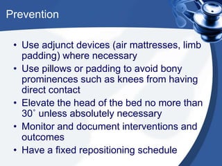 Prevention
• Use adjunct devices (air mattresses, limb
padding) where necessary
• Use pillows or padding to avoid bony
prominences such as knees from having
direct contact
• Elevate the head of the bed no more than
30˚ unless absolutely necessary
• Monitor and document interventions and
outcomes
• Have a fixed repositioning schedule
 