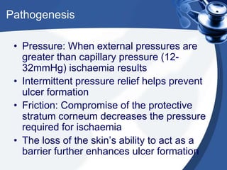 Pathogenesis
• Pressure: When external pressures are
greater than capillary pressure (12-
32mmHg) ischaemia results
• Intermittent pressure relief helps prevent
ulcer formation
• Friction: Compromise of the protective
stratum corneum decreases the pressure
required for ischaemia
• The loss of the skin’s ability to act as a
barrier further enhances ulcer formation
 