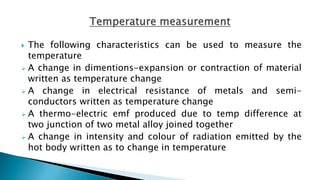  The following characteristics can be used to measure the
temperature
 A change in dimentions-expansion or contraction of material
written as temperature change
 A change in electrical resistance of metals and semi-
conductors written as temperature change
 A thermo-electric emf produced due to temp difference at
two junction of two metal alloy joined together
 A change in intensity and colour of radiation emitted by the
hot body written as to change in temperature
 