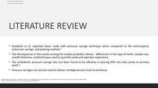 LITERATURE REVIEW
• Dandashi et al. reported fewer voids with pressure syringe technique when compared to the lentulospiral,
tuberculin syringe, and packing method.3
• The discrepancies in the results among the studies probably reflects differences in the type of teeth, sample size,
needle thickness, and technique used to quantify voids and operator experience.
• The endodontic pressure syringe also has been found to be effective in placing ZOE into root canals or primary
teeth.4
• Pressure syringes can also be used to deliver intraligamentary local anaesthesia.
3.Dandashi MB, Nazif MM, Zullo T, Elliott MA, Schneider LG, Czonstkowsky M. An in vitro comparison of three endodontic techniques for primary incisors. Pediatr Dent 1993;15:254-6.
4.Berk H, Krakow AA. The endodontic pressure syringe. CDS Rev. 1975;68(9):21‐24.
 
