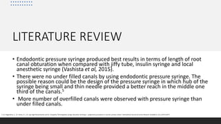 LITERATURE REVIEW
• Endodontic pressure syringe produced best results in terms of length of root
canal obturation when compared with jiffy tube, insulin syringe and local
anesthetic syringe (Vashista et al, 2015).
• There were no under filled canals by using endodontic pressure syringe. The
possible reason could be the design of the pressure syringe in which hub of the
syringe being small and thin needle provided a better reach in the middle one
third of the canals.5
• More number of overfilled canals were observed with pressure syringe than
under filled canals.
5. Dr. Nagarathna, C., Dr. Veena, R. L. Dr. Jaya Agali Ramachandra and Dr. Umapathy Thimmegowda syringe obturation technique – pulpectomy procedures in necrotic primary molars” International Journal of Current Research Available 9, (11), 61473-61477
 
