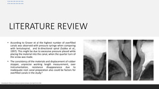 LITERATURE REVIEW
• According to Grover et al the highest number of overfilled
canals was observed with pressure syringe when comparing
with lentulospiral, and bi-directional spiral (Subba et al.,
1997). This might be due to excessive pressure placed while
placing the material into the canal, when the quarter turn of
the screw was made.
• The consistency of the materials and displacement of rubber
stopper, unprecise working length measurement, over
instrumentation, resistance disappearance due to
inadequate root canal preparation also could be factors for
overfilled canals in the study.6
6.Greenberg M: Filling root canals by an injection technique. Dent Dig 67:61-63, 1963
 