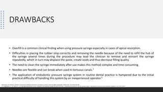 DRAWBACKS
• Overfill is a common clinical finding when using pressure syringe especially in cases of apical resorption.
• Difficulties in placing the rubber stop correctly and removing the needle because of the need to refill the hub of
the syringe several times during the procedure may lead the clinician to remove and reinsert the syringe
repeatedly, which in turn may displace the paste, create voids and thus decrease filling quality.
• The need to clean the syringe immediately after use makes this method complex and time consuming.
• Needles are flexible and can break when used in tortuous canals.7
• The application of endodontic pressure syringe system in routine dental practice is hampered due to the initial
practical difficulty of handling this system by an inexperienced operator.5
7.Memarpour M, Shahidi S, Meshki R. Comparison of different obturation techniques for primary molars by digital radiography. Pediatr Dent. 2013;35(3):236‐240
5. Dr. Nagarathna, C., Dr. Veena, R. L. Dr. Jaya Agali Ramachandra and Dr. Umapathy Thimmegowda syringe obturation technique – pulpectomy procedures in necrotic primary molars” International Journal of Current Research Available 9, (11), 61473-61477
 