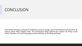 CONCLUSION
Canal filling techniques utilizing the endodontic pressure syringe and the lentulospiral were found to be
superior when filling straight canals. The lentulospiral filling method was superior for filling curved
canals.Therefore, the canal shape governed the selection of the filling technique.
 