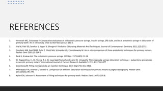 REFERENCES
1. Hiremath MC, Srivastava P. Comparative evaluation of endodontic pressure syringe, insulin syringe, jiffy tube, and local anesthetic syringe in obturation of
primary teeth: An in vitro study. J Nat Sc Biol Med 2016;7:130-5.
2. Jha M, Patil SD, Sevekar S, Jogani V, Shingare P. Pediatric Obturating Materials And Techniques. Journal of Contemporary Dentistry 2011;1(2):2732.
3. Dandashi MB, Nazif MM, Zullo T, Elliott MA, Schneider LG, Czonstkowsky M. An in vitro comparison of three endodontic techniques for primary incisors.
Pediatr Dent 1993;15:254-6.
4. Berk H, Krakow AA. The endodontic pressure syringe. CDS Rev. 1975;68(9):21‐24.
5. Dr. Nagarathna, C., Dr. Veena, R. L. Dr. Jaya Agali Ramachandra and Dr. Umapathy Thimmegowda syringe obturation technique – pulpectomy procedures
in necrotic primary molars” International Journal of Current Research Available 9, (11), 61473-61477
6. Greenberg M: Filling root canals by an injection technique. Dent Dig 67:61-63, 1963.
7. Memarpour M, Shahidi S, Meshki R. Comparison of different obturation techniques for primary molars by digital radiography. Pediatr Dent.
2013;35(3):236‐240.
8. Aylard SR, Johnson R. Assessment of filling techniques for primary teeth. Pediatr Dent 1987;9:195-8.
 