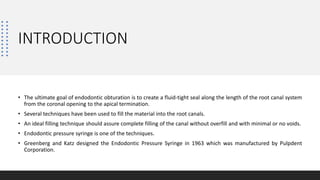 INTRODUCTION
• The ultimate goal of endodontic obturation is to create a fluid-tight seal along the length of the root canal system
from the coronal opening to the apical termination.
• Several techniques have been used to fill the material into the root canals.
• An ideal filling technique should assure complete filling of the canal without overfill and with minimal or no voids.
• Endodontic pressure syringe is one of the techniques.
• Greenberg and Katz designed the Endodontic Pressure Syringe in 1963 which was manufactured by Pulpdent
Corporation.
 