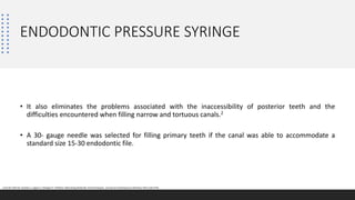 ENDODONTIC PRESSURE SYRINGE
• It also eliminates the problems associated with the inaccessibility of posterior teeth and the
difficulties encountered when filling narrow and tortuous canals.2
• A 30- gauge needle was selected for filling primary teeth if the canal was able to accommodate a
standard size 15-30 endodontic file.
2.Jha M, Patil SD, Sevekar S, Jogani V, Shingare P. Pediatric Obturating Materials And Techniques. Journal of Contemporary Dentistry 2011;1(2):2732.
 
