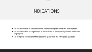 INDICATIONS
• For the obturation of areas of internal resorption in permanent and primary teeth.
• For the obturation of large canals in traumatized or incompletely formed teeth with
large apices.
• For complete obturation of the root canal space from the retrograde approach.
 