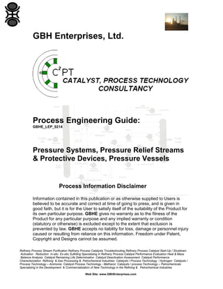 GBH Enterprises, Ltd.

Process Engineering Guide:
GBHE_LEP_0214

Pressure Systems, Pressure Relief Streams
& Protective Devices, Pressure Vessels

Process Information Disclaimer
Information contained in this publication or as otherwise supplied to Users is
believed to be accurate and correct at time of going to press, and is given in
good faith, but it is for the User to satisfy itself of the suitability of the Product for
its own particular purpose. GBHE gives no warranty as to the fitness of the
Product for any particular purpose and any implied warranty or condition
(statutory or otherwise) is excluded except to the extent that exclusion is
prevented by law. GBHE accepts no liability for loss, damage or personnel injury
caused or resulting from reliance on this information. Freedom under Patent,
Copyright and Designs cannot be assumed.
Refinery Process Stream Purification Refinery Process Catalysts Troubleshooting Refinery Process Catalyst Start-Up / Shutdown
Activation Reduction In-situ Ex-situ Sulfiding Specializing in Refinery Process Catalyst Performance Evaluation Heat & Mass
Balance Analysis Catalyst Remaining Life Determination Catalyst Deactivation Assessment Catalyst Performance
Characterization Refining & Gas Processing & Petrochemical Industries Catalysts / Process Technology - Hydrogen Catalysts /
Process Technology – Ammonia Catalyst Process Technology - Methanol Catalysts / process Technology – Petrochemicals
Specializing in the Development & Commercialization of New Technology in the Refining & Petrochemical Industries
Web Site: www.GBHEnterprises.com

 