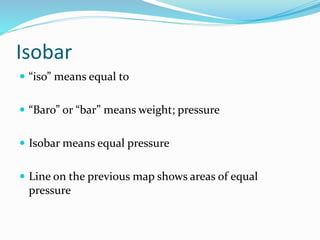 Isobar
 “iso” means equal to
 “Baro” or “bar” means weight; pressure
 Isobar means equal pressure
 Line on the previous map shows areas of equal
pressure
 
