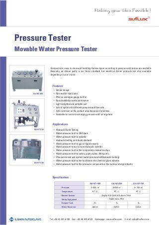 Pressure Tester
Movable Water Pressure TesterMovable Water Pressure Tester
Features
Applications
Specification
Hydraulic Burst Testing
Water pressure test for CNG tank
Water pressure test for radiator
Hydraulic testing on industry demand
Water pressure test for gas or liquid vessels
Water pressure test of air and hydraulic cylinder
Water pressure test for the components related to ships
Water pressure test for valves, pipes, tubes, fittings etc.
Pressure vessel and system water pressure test(hydraulic testing)
Water pressure test for the facilities in the chemical plant industry
Water pressure test for the pressure components in the nuclear energy industry
Compact size, easy to move and handling Various types according to pressure and torque are available
Basically, air driven pump is our basic standard but electrical driven products are also available
depending on user's favor.
Pressure
Temperature
Control System
Safety Equipment
Damper Tank
Water Reservoir
0~400
RT
2 L
Option
Digital PID Control & Alarm Timer
Relief Valve, PRV
0~250
RT
1L
Option
0~150
RT
1L
Option
Tel: +82-42.931-6100 Fax: +82-42.935-6103 Homepage: www.suflux.com E-mail: sales@suflux.com
ISA-WT-400
ISA-WT-250
ISA-WT-150
Simple design
No need for lubricants
Precise analogue gauge built-in
Easy installation and maintenance
Light weighted and portable use
Lots of options for different pressure and flow rate
Anti-corrosion on the contact area because of stainless
Available to control discharging pressure with air regulator
ISA-WT-400 ISA-WT-250 ISA-WT-150
 
