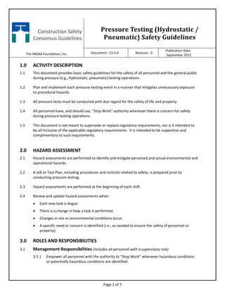 Construction Safety
Consensus Guidelines
The INGAA Foundation, Inc.
Pressure Testing (Hydrostatic /
Pneumatic) Safety Guidelines
Document: CS-S-9 Revision: 0
Publication Date:
September 2012
Page 1 of 7
1.0 ACTIVITY DESCRIPTION
1.1 This document provides basic safety guidelines for the safety of all personnel and the general public
during pressure (e.g., hydrostatic, pneumatic) testing operations.
1.2 Plan and implement each pressure-testing event in a manner that mitigates unnecessary exposure
to procedural hazards.
1.3 All pressure tests must be conducted with due regard for the safety of life and property.
1.4 All personnel have, and should use, "Stop Work" authority whenever there is concern for safety
during pressure testing operations.
1.5 This document is not meant to supersede or replace regulatory requirements, nor is it intended to
be all inclusive of the applicable regulatory requirements. It is intended to be supportive and
complimentary to such requirements.
2.0 HAZARD ASSESSMENT
2.1 Hazard assessments are performed to identify and mitigate perceived and actual environmental and
operational hazards.
2.2 A Job or Test Plan, including procedures and controls related to safety, is prepared prior to
conducting pressure testing.
2.3 Hazard assessments are performed at the beginning of each shift.
2.4 Review and update hazard assessments when:
• Each new task is begun.
• There is a change in how a task is performed.
• Changes in site or environmental conditions occur.
• A specific need or concern is identified (i.e., as needed to ensure the safety of personnel or
property).
3.0 ROLES AND RESPONSIBILITIES
3.1 Management Responsibilities (includes all personnel with a supervisory role)
3.1.1 Empower all personnel with the authority to “Stop Work” whenever hazardous conditions
or potentially hazardous conditions are identified.
 