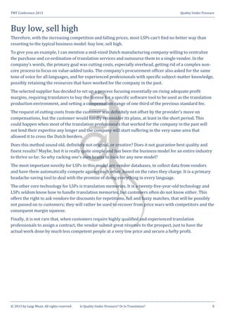 TMT Conference 2013 Quality Under Pressure
© 2013 by Luigi Muzii. All rights reserved Is Quality Under Pressure? Or Is Translation? 8
Buy low, sell high
Therefore, with the increasing competition and falling prices, most LSPs can’t find no better way than
resorting to the typical business model: buy low, sell high.
To give you an example, I can mention a mid-sized Dutch manufacturing company willing to centralize
the purchase and co-ordination of translation services and outsource them to a single vendor. In the
company’s words, the primary goal was cutting costs, especially overhead, getting rid of a complex non-
core process to focus on value-added tasks. The company’s procurement officer also asked for the same
tone of voice for all languages, and for experienced professionals with specific subject-matter knowledge,
possibly retaining the resources that have worked for the company in the past.
The selected supplier has decided to set up a process focusing essentially on rising adequate profit
margins, requiring translators to buy the license for a specific software tool to be used as the translation
production environment, and setting a compensation range of one third of the previous standard fee.
The request of cutting costs from the customer was definitely not offset by the provider’s move on
compensations, but the customer would hardly reconsider its plans, at least in the short period. This
could happen when most of the translation professionals that worked for the company in the past will
not lend their expertise any longer and the company will start suffering in the very same area that
allowed it to cross the Dutch borders.
Does this method sound old, definitely not original, or creative? Does it not guarantee best quality and
finest results? Maybe, but it is really quite simple and has been the business model for an entire industry
to thrive so far. So why racking one’s own brains to look for any new model?
The most important novelty for LSPs in this model are vendor databases, to collect data from vendors
and have them automatically compete against each other, based on the rates they charge. It is a primary
headache-saving tool to deal with the promise of doing everything in every language.
The other core technology for LSPs is translation memories. It is a twenty-five-year-old technology and
LSPs seldom know how to handle translation memories, but customers often do not know either. This
offers the right to ask vendors for discounts for repetitions, full and fuzzy matches, that will be possibly
not passed on to customers; they will rather be used to recover from price wars with competitors and the
consequent margin squeeze.
Finally, it is not rare that, when customers require highly qualified and experienced translation
professionals to assign a contract, the vendor submit great résumés to the prospect, just to have the
actual work done by much less competent people at a very low price and secure a hefty profit.
 