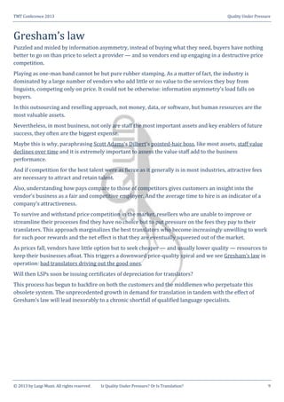 TMT Conference 2013 Quality Under Pressure
© 2013 by Luigi Muzii. All rights reserved Is Quality Under Pressure? Or Is Translation? 9
Gresham’s law
Puzzled and misled by information asymmetry, instead of buying what they need, buyers have nothing
better to go on than price to select a provider — and so vendors end up engaging in a destructive price
competition.
Playing as one-man band cannot be but pure rubber stamping. As a matter of fact, the industry is
dominated by a large number of vendors who add little or no value to the services they buy from
linguists, competing only on price. It could not be otherwise: information asymmetry’s load falls on
buyers.
In this outsourcing and reselling approach, not money, data, or software, but human resources are the
most valuable assets.
Nevertheless, in most business, not only are staff the most important assets and key enablers of future
success, they often are the biggest expense.
Maybe this is why, paraphrasing Scott Adams’s Dilbert’s pointed-hair boss, like most assets, staff value
declines over time and it is extremely important to assess the value staff add to the business
performance.
And if competition for the best talent were as fierce as it generally is in most industries, attractive fees
are necessary to attract and retain talent.
Also, understanding how pays compare to those of competitors gives customers an insight into the
vendor’s business as a fair and competitive employer. And the average time to hire is an indicator of a
company’s attractiveness.
To survive and withstand price competition in the market, resellers who are unable to improve or
streamline their processes find they have no choice but to put pressure on the fees they pay to their
translators. This approach marginalizes the best translators who become increasingly unwilling to work
for such poor rewards and the net effect is that they are eventually squeezed out of the market.
As prices fall, vendors have little option but to seek cheaper — and usually lower quality — resources to
keep their businesses afloat. This triggers a downward price-quality spiral and we see Gresham’s law in
operation: bad translators driving out the good ones.
Will then LSPs soon be issuing certificates of depreciation for translators?
This process has begun to backfire on both the customers and the middlemen who perpetuate this
obsolete system. The unprecedented growth in demand for translation in tandem with the effect of
Gresham’s law will lead inexorably to a chronic shortfall of qualified language specialists.
 