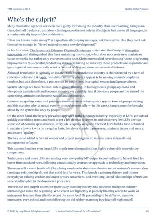 TMT Conference 2013 Quality Under Pressure
© 2013 by Luigi Muzii. All rights reserved Is Quality Under Pressure? Or Is Translation? 10
Who’s the culprit?
Many translation agencies are even more guilty for ruining the industry than overreaching, handyman-
class, do-it-all freelance translators claiming expertise not only in all subjects but also in all languages, in
a mathematically impossible combination.
“How can I make more money?” is a question all company managers ask themselves. One they don’t ask
themselves enough is: “Have I missed out on a new development?”
In his first book, The Innovator’s Dilemma, Clayton Christensen articulated the theory of disruptive
innovation, and distinguished this from sustaining innovation, which does not create new markets or
value networks but rather only evolves existing ones. Christensen called ‘overshooting’ these progressing
improvements to successful products by managers having no idea why these products are so popular and
ignoring what customers really want in favor of adding yet more non-essential features.
Although translation is typically an isolated task, the translation industry is characterized by a form of
collective behavior. Like ants, translation industry players appear to be moving around completely
random, but, at a closer look, a pattern can be easily seen, in a typical swarm intelligence scheme.
Swarm intelligence has a ‘human’ side in group thinking. In homogeneous groups, opinions and
viewpoints can intensify and become cohesive very quickly. And if too many people are too sure of the
same thing, attitudes can become radical and actions rash.
Opinions on quality, rates, and pricing in the translation industry are a typical form of group thinking,
and this explains why, as usual, even — or maybe especially — in this case, change cannot be brought
about by the system but only by people.
On the other hand, the largely prevalent approach in the language industry, especially at LSPs, consists of
quickly assembling teams and tools to get a job done as it comes in, and since very few LSPs develop
some sort of domain specialization, every job is equally weighed. The best LSPs build a base of trusted
translators to work with on a regular basis, to rely on standard processes, minimize issues and errors,
and ensure “quality.”
The key value added is then in vendor and project management, in some cases in translation
management software.
This approach makes even large LSPs largely interchangeable, thus highly vulnerable to predatory
competition.
Today, more and more LSPs are sending very low quality MT output to post-editors to have it fixed for
lower than standard rates, following a traditionally destructive approach to technology and innovation.
There are still a small bunch of LSPs valuing vendors for their contribution to the business’s success, thus
creating a relationship of trust that could last for years. This bunch is growing thinner and thinner
everyday as valuing vendors no longer proves convenient, and even long-lasted relationships of trust are
severely disrupted in the downward price race.
There is not one culprit, unless we generically blame hypocrisy, that has been ruling the industry
unchallenged since the beginning. What else if not hypocrisy is publicly blaming others to work for
outrageous fees and then silently accept the same fees? Or pretending to be different, dynamic,
innovative, even ethical and then following the old rubber-stamping buy-low-sell-high model?
 