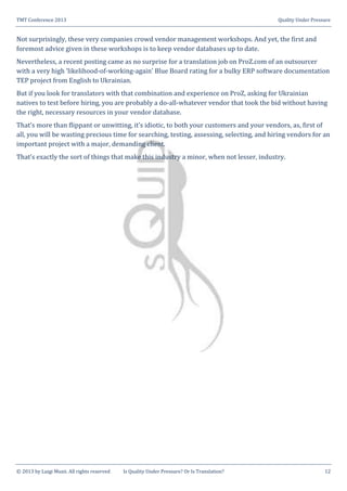 TMT Conference 2013 Quality Under Pressure
© 2013 by Luigi Muzii. All rights reserved Is Quality Under Pressure? Or Is Translation? 12
Not surprisingly, these very companies crowd vendor management workshops. And yet, the first and
foremost advice given in these workshops is to keep vendor databases up to date.
Nevertheless, a recent posting came as no surprise for a translation job on ProZ.com of an outsourcer
with a very high ‘likelihood-of-working-again’ Blue Board rating for a bulky ERP software documentation
TEP project from English to Ukrainian.
But if you look for translators with that combination and experience on ProZ, asking for Ukrainian
natives to test before hiring, you are probably a do-all-whatever vendor that took the bid without having
the right, necessary resources in your vendor database.
That’s more than flippant or unwitting, it’s idiotic, to both your customers and your vendors, as, first of
all, you will be wasting precious time for searching, testing, assessing, selecting, and hiring vendors for an
important project with a major, demanding client.
That’s exactly the sort of things that make this industry a minor, when not lesser, industry.
 